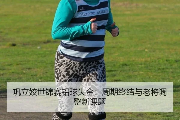 巩立姣世锦赛铅球失金：周期终结与老将调整新课题